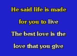 He said life is made
for you to live
The best love is the

love that you give