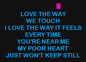 LOVE THE WAY
WE TOUCH
I LOVE THE WAY IT FEELS
EVERY TIME
YOU'RE NEAR ME
MY POOR HEART
JUST WON'T KEEP STILL