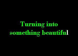 Turning into

something beautiful