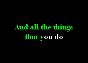 And all the things

that you do