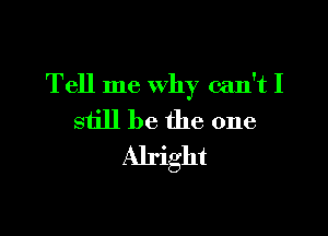 Tell me why can't I

still be the one
Alright