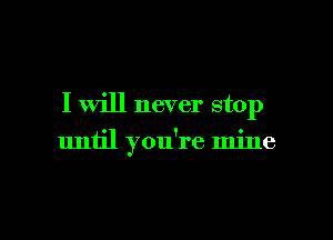 I will never stop

until you're mine