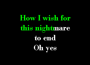How I wish for
this nightmare

to end

Oh yes