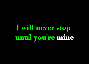 I will never stop

until you're mine