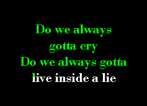 Do we always
gotta cry

Do we always gotta

live inside a lie