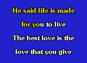 He said life is made
for you to live
The best love is the

love that you give