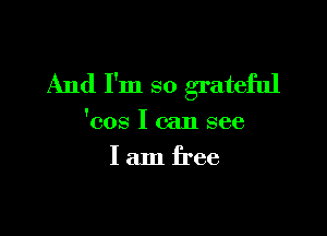And I'm so grateful

'cos I can see
I am free