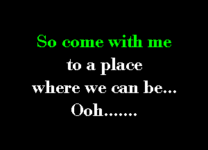 So come With me

to a place

where we can be...

OOhooooooo