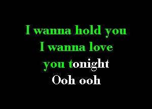 I wanna hold you

I wanna love
you tonight

Ooh ooh