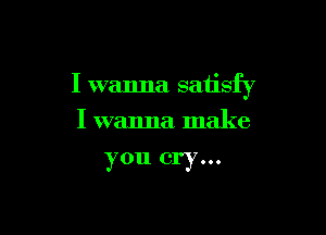 I wanna satisfy

I wanna make
you cry...