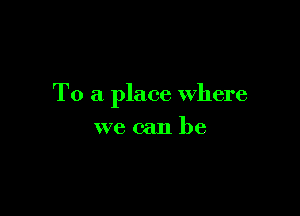 To a place Where

we can be