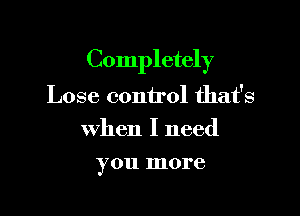 Completely

Lose control that's
when I need
you more