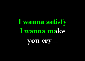 I wanna satisfy

I wanna make
you cry...