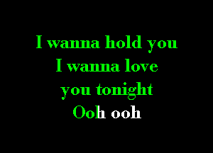I wanna hold you

I wanna love
you tonight

Ooh ooh