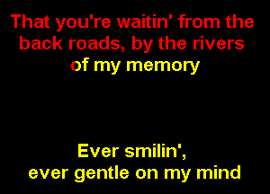 That you're waitin' from the
back roads, by the rivers
of my memory

Ever smilin',
ever gentle on my mind