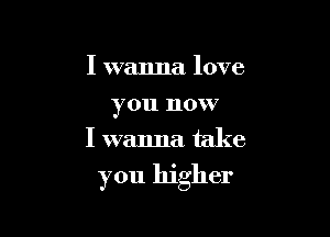 I wanna love
you now
I wanna take

you higher