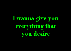 I wanna give you

everything that

you desire
