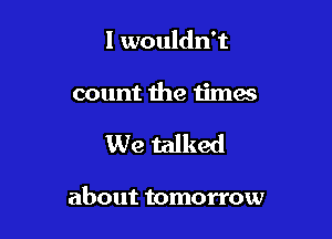 I wouldn't
count the times

We talked

about tomorrow