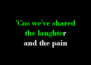 'Cos we've shared

the laughter

and the pain