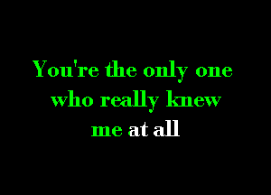 You're the only one
who really knew
me at all