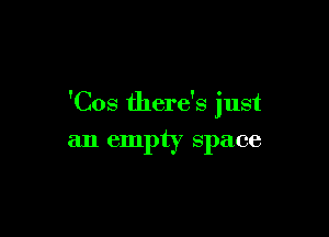 'Cos there's just

an empty space