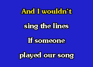 And I wouldn't
sing the lines

If someone

played our song