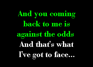 And you coming
back to me is

against the odds
And that's What

I've got to face... I