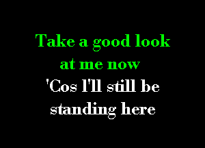 Take a good look

at me now

'Cos I'll still be
standing here