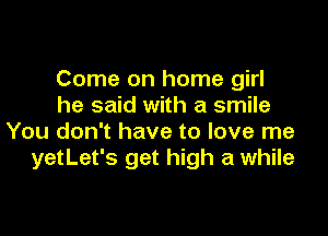 Come on home girl
he said with a smile

You don't have to love me
yetLet's get high a while