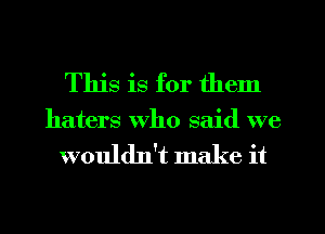 This is for them

haters who said we
wouldn't make it