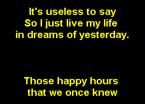 It's useless to say
So I just live my life
in dreams of yesterday.

Those happy hours
that we once knew