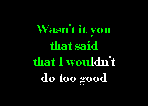 W asn't it you
that said
that I wouldn't

do too good