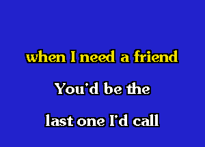 when I need a friend

You'd be the

last one I'd call