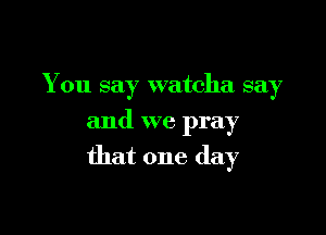 You say watcha say
and we pray

that one day