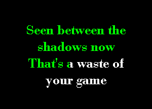 Seen between the
shadows now
Thafs a. waste of

your game

g