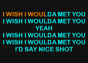 IWISH IWOULDA MET YOU
IWISH IWOULDA MET YOU
YEAH
IWISH IWOULDA MET YOU
IWISH IWOULDA MET YOU
I'D SAY NICE SHOT