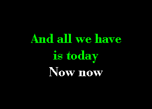 And all we have

is today

Now now