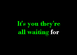 It's you they're

all waiiing for