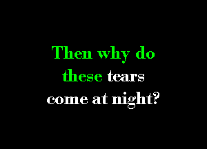 Then Why do

these tears

come at night?