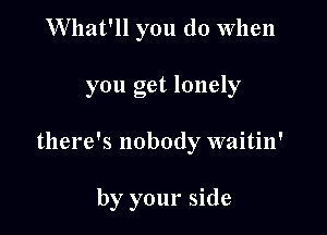 Wllat'll you do When

you get lonely

there's nobody waitin'

by your side