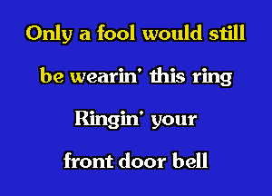 Only a fool would still
be wearin' Ihis ring

Ringin' your

front door bell l