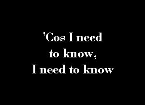 'Cos I need

to know,
I need to know