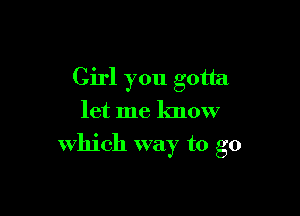 Girl you gotta
let me know

which way to go