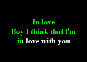 In love
Boy I think that I'm

in love With you