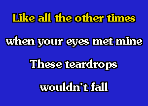 Like all the other times
when your eyes met mine

These teardrops
wouldn't fall