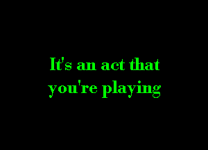 It's an act that

you're playing