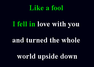 Like a fool

I fell in love With you

and turned the whole

world upside down