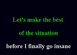 Let's make the best

of the situation

before I finally go insane