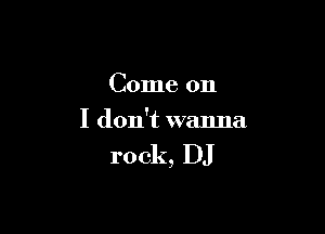 Come on

I don't wanna

rock, DJ