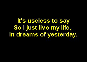 It's useless to say
So I just live my life,

in dreams of yesterday.
